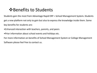 Benefits to Students
Students gain the most from Advantage Rapid ERP – School Management System. Students
get a new platform not only to gain but also to express the knowledge inside them. Some
key benefits for students are:
•Enhanced interaction with teachers, parents, and peers
•Prior information about school events and holidays etc.
For more information on benefits of School Management System or College Management
Software please feel free to contact us.
 