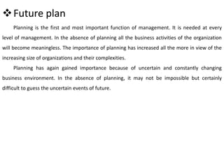 Future plan
Planning is the first and most important function of management. It is needed at every
level of management. In the absence of planning all the business activities of the organization
will become meaningless. The importance of planning has increased all the more in view of the
increasing size of organizations and their complexities.
Planning has again gained importance because of uncertain and constantly changing
business environment. In the absence of planning, it may not be impossible but certainly
difficult to guess the uncertain events of future.
 