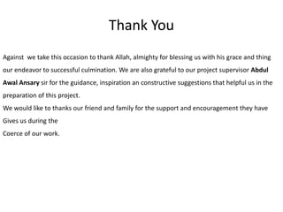 Thank You
Against we take this occasion to thank Allah, almighty for blessing us with his grace and thing
our endeavor to successful culmination. We are also grateful to our project supervisor Abdul
Awal Ansary sir for the guidance, inspiration an constructive suggestions that helpful us in the
preparation of this project.
We would like to thanks our friend and family for the support and encouragement they have
Gives us during the
Coerce of our work.
 