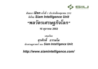สัมมนา iZen ครั้งที่ 1 ประจําเดือนตุลาคม 2552
     จัดโดย Siam Intelligence Unit
   “พลวัตรเศรษฐกิจโลก”
               15 ตุลาคม 2552
                    เสนอโดย
             สุรศักดิ์ ธรรมโม
 นักเศรษฐศาสตร ของ Siam Intelligence Unit

http://www.siamintelligence.com/
 