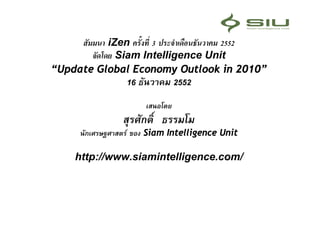 สัมมนา iZen ครั้งที่ 3 ประจําเดือนธันวาคม 2552
        จัดโดย Siam Intelligence Unit
“Update Global Economy Outlook in 2010”
                  16 ธันวาคม 2552
                       เสนอโดย
                 สุรศักดิ์ ธรรมโม
      นักเศรษฐศาสตร ของ Siam Intelligence Unit

     http://www.siamintelligence.com/
 