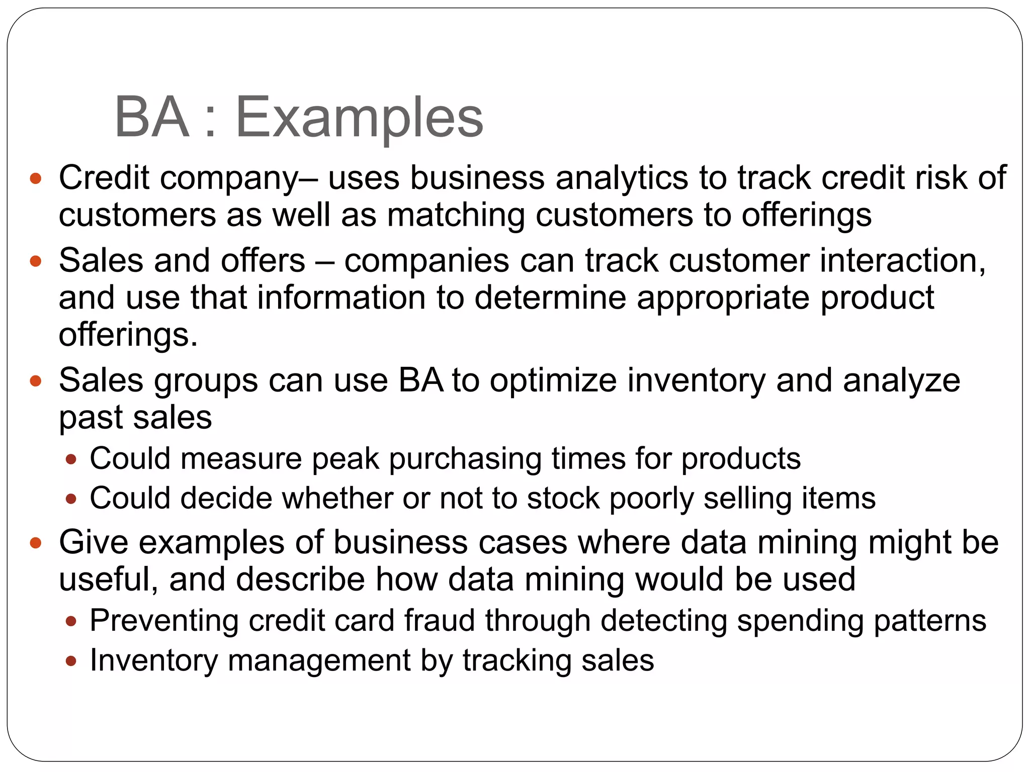BA : Examples
 Credit company– uses business analytics to track credit risk of
customers as well as matching customers to offerings
 Sales and offers – companies can track customer interaction,
and use that information to determine appropriate product
offerings.
 Sales groups can use BA to optimize inventory and analyze
past sales
 Could measure peak purchasing times for products
 Could decide whether or not to stock poorly selling items
 Give examples of business cases where data mining might be
useful, and describe how data mining would be used
 Preventing credit card fraud through detecting spending patterns
 Inventory management by tracking sales
 