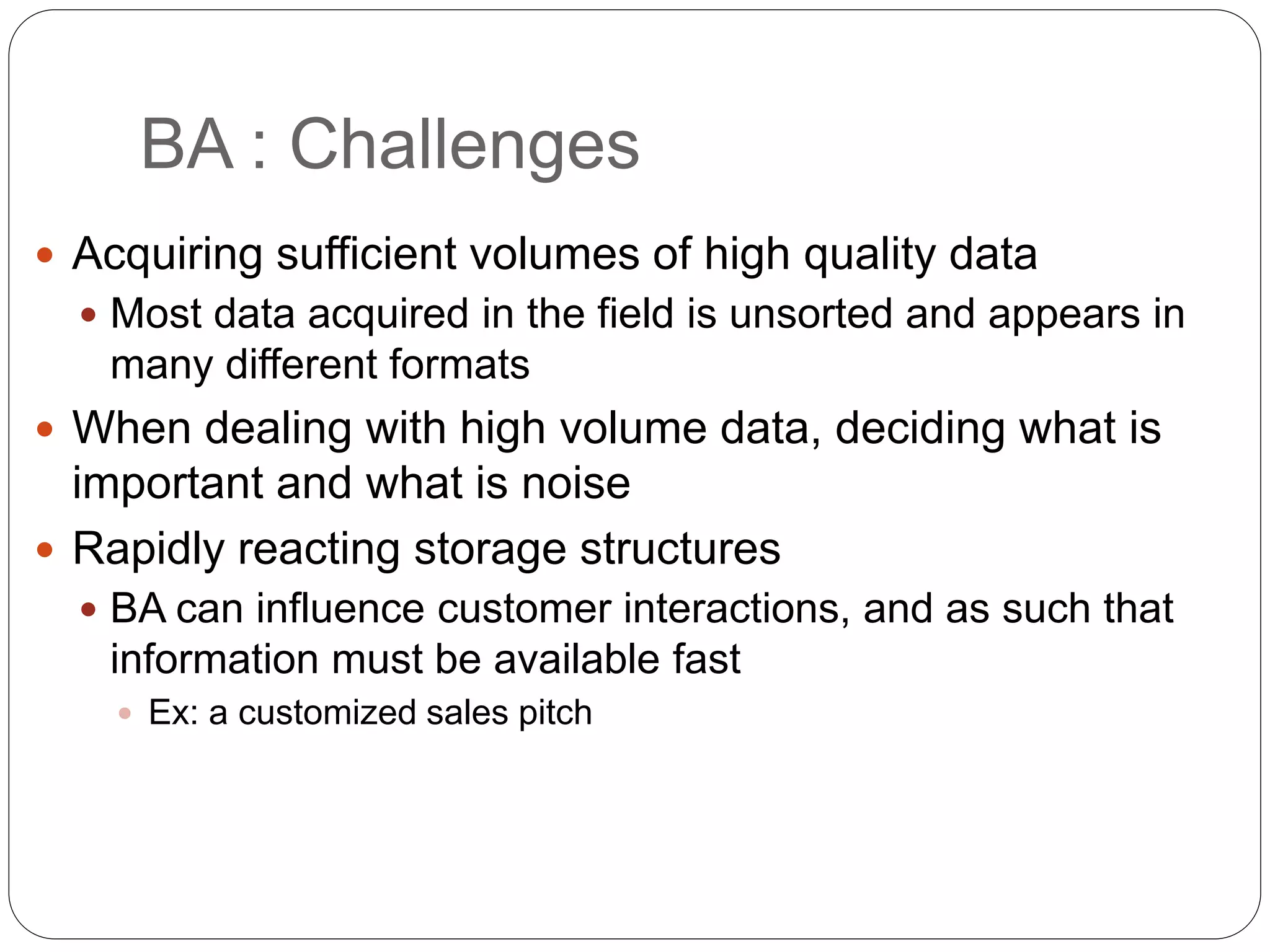 BA : Challenges
 Acquiring sufficient volumes of high quality data
 Most data acquired in the field is unsorted and appears in
many different formats
 When dealing with high volume data, deciding what is
important and what is noise
 Rapidly reacting storage structures
 BA can influence customer interactions, and as such that
information must be available fast
 Ex: a customized sales pitch
 