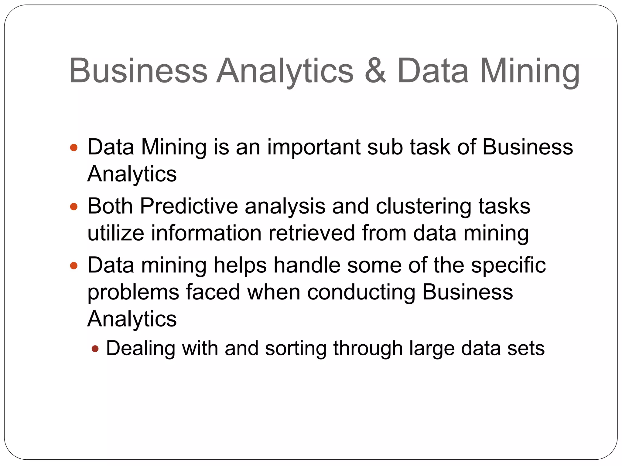 Business Analytics & Data Mining
 Data Mining is an important sub task of Business
Analytics
 Both Predictive analysis and clustering tasks
utilize information retrieved from data mining
 Data mining helps handle some of the specific
problems faced when conducting Business
Analytics
 Dealing with and sorting through large data sets
 