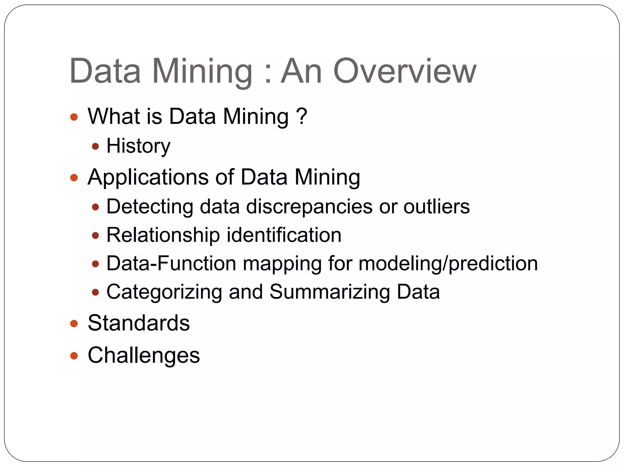 Data Mining : An Overview
 What is Data Mining ?
 History
 Applications of Data Mining
 Detecting data discrepancies or outliers
 Relationship identification
 Data-Function mapping for modeling/prediction
 Categorizing and Summarizing Data
 Standards
 Challenges
 