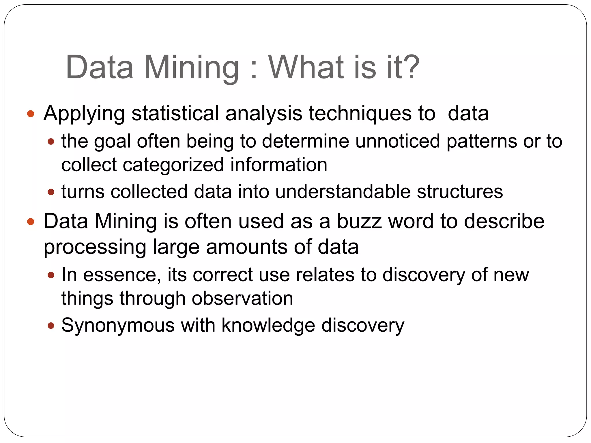 Data Mining : What is it?
 Applying statistical analysis techniques to data
 the goal often being to determine unnoticed patterns or to
collect categorized information
 turns collected data into understandable structures
 Data Mining is often used as a buzz word to describe
processing large amounts of data
 In essence, its correct use relates to discovery of new
things through observation
 Synonymous with knowledge discovery
 