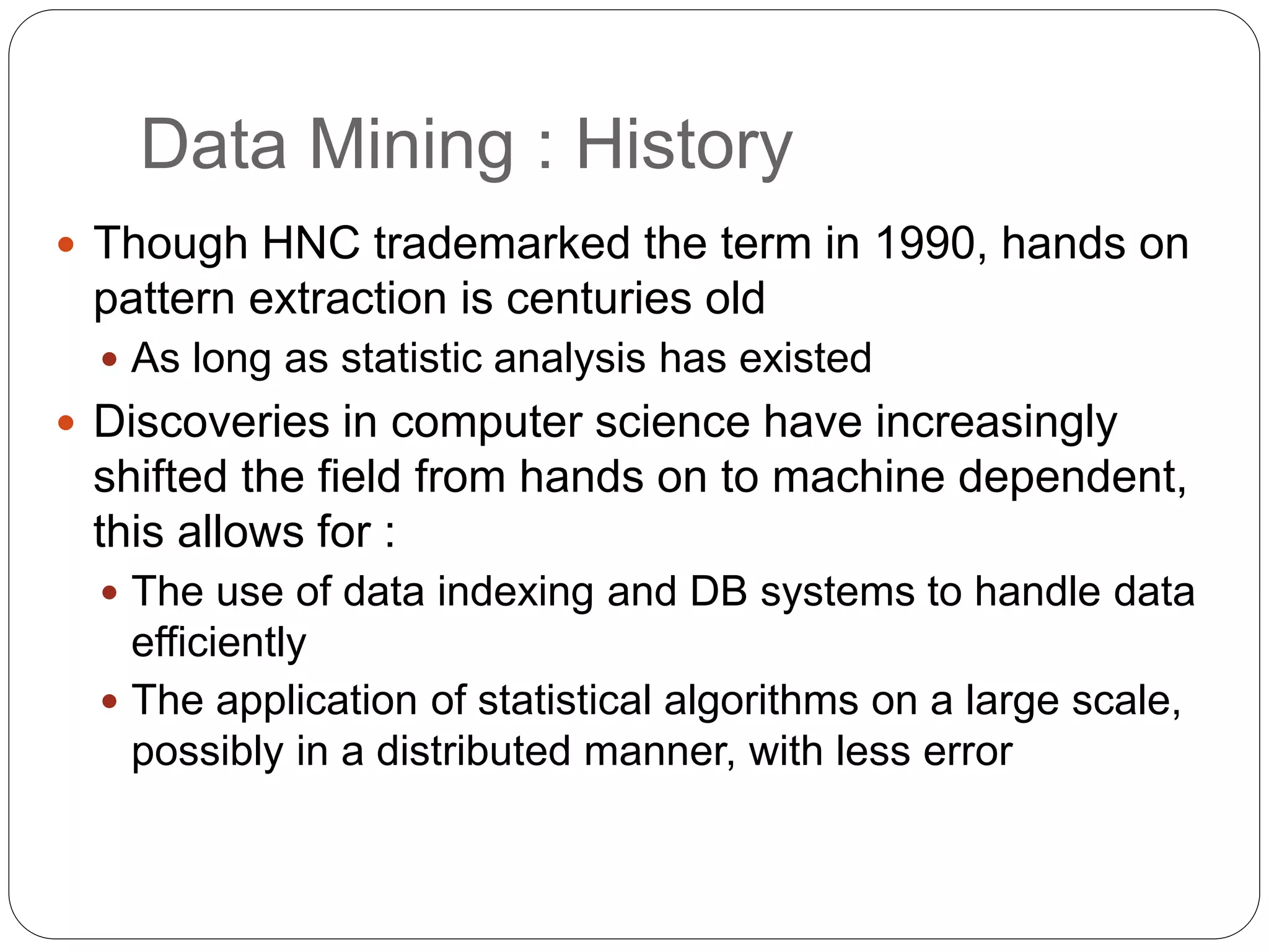 Data Mining : History
 Though HNC trademarked the term in 1990, hands on
pattern extraction is centuries old
 As long as statistic analysis has existed
 Discoveries in computer science have increasingly
shifted the field from hands on to machine dependent,
this allows for :
 The use of data indexing and DB systems to handle data
efficiently
 The application of statistical algorithms on a large scale,
possibly in a distributed manner, with less error
 