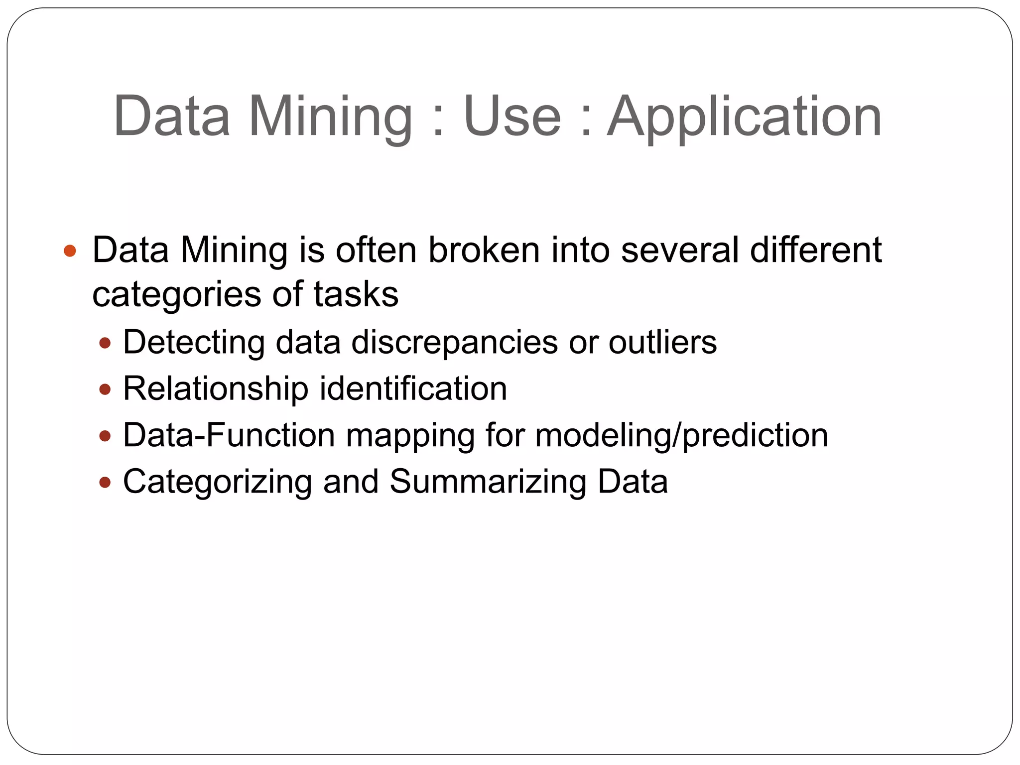 Data Mining : Use : Application
 Data Mining is often broken into several different
categories of tasks
 Detecting data discrepancies or outliers
 Relationship identification
 Data-Function mapping for modeling/prediction
 Categorizing and Summarizing Data
 