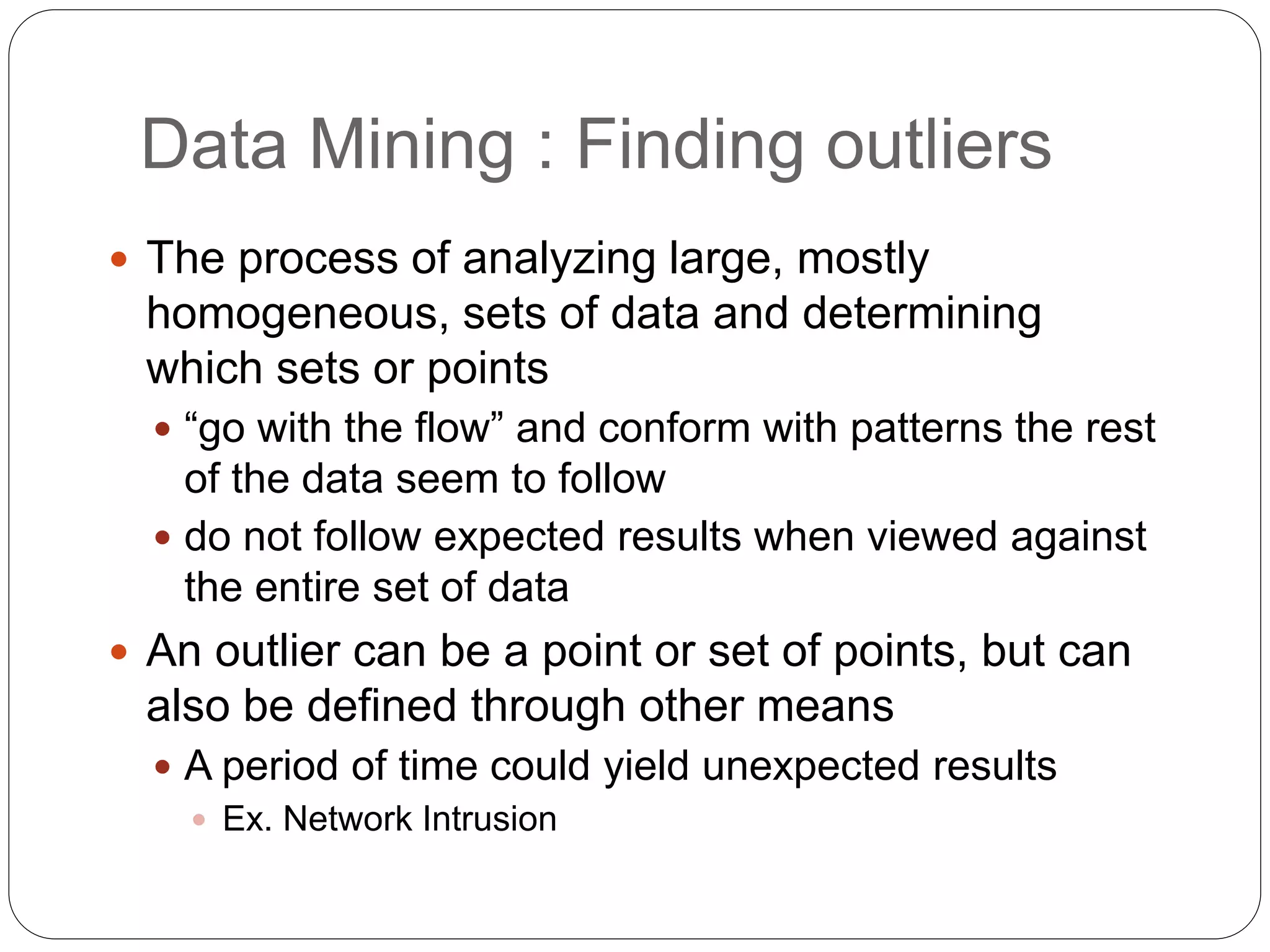 Data Mining : Finding outliers
 The process of analyzing large, mostly
homogeneous, sets of data and determining
which sets or points
 “go with the flow” and conform with patterns the rest
of the data seem to follow
 do not follow expected results when viewed against
the entire set of data
 An outlier can be a point or set of points, but can
also be defined through other means
 A period of time could yield unexpected results
 Ex. Network Intrusion
 