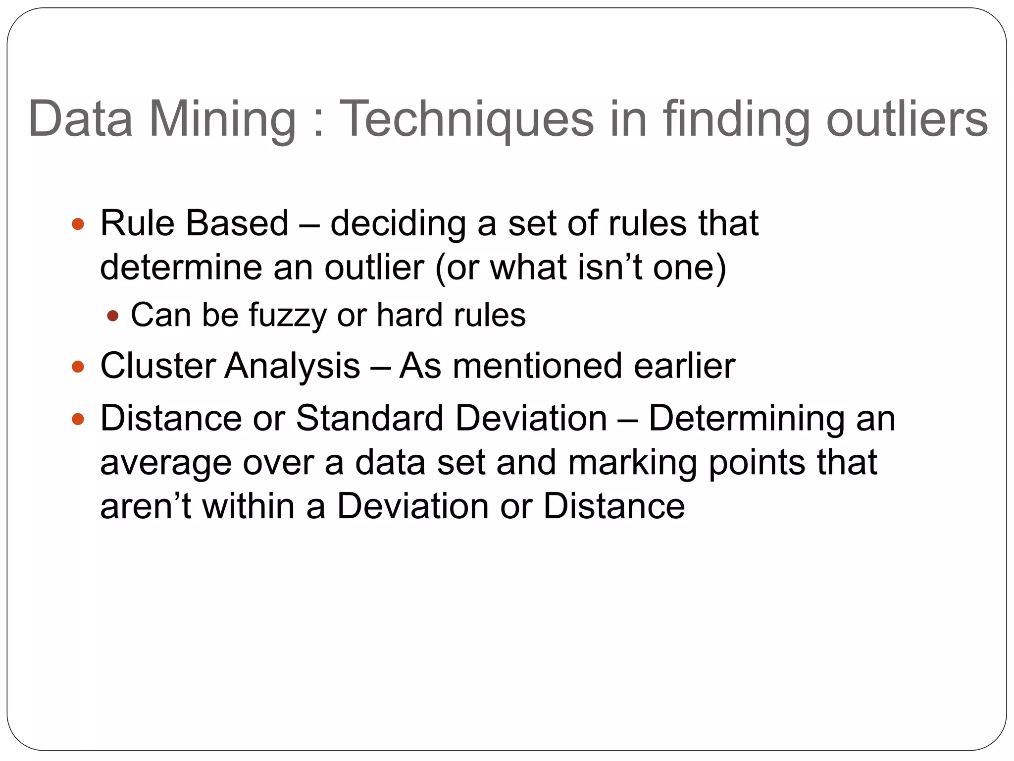 Data Mining : Techniques in finding outliers
 Rule Based – deciding a set of rules that
determine an outlier (or what isn’t one)
 Can be fuzzy or hard rules
 Cluster Analysis – As mentioned earlier
 Distance or Standard Deviation – Determining an
average over a data set and marking points that
aren’t within a Deviation or Distance
 