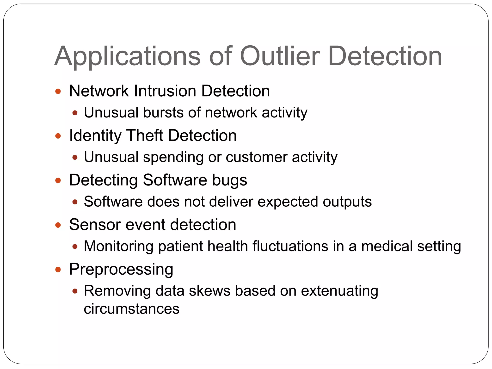Applications of Outlier Detection
 Network Intrusion Detection
 Unusual bursts of network activity
 Identity Theft Detection
 Unusual spending or customer activity
 Detecting Software bugs
 Software does not deliver expected outputs
 Sensor event detection
 Monitoring patient health fluctuations in a medical setting
 Preprocessing
 Removing data skews based on extenuating
circumstances
 