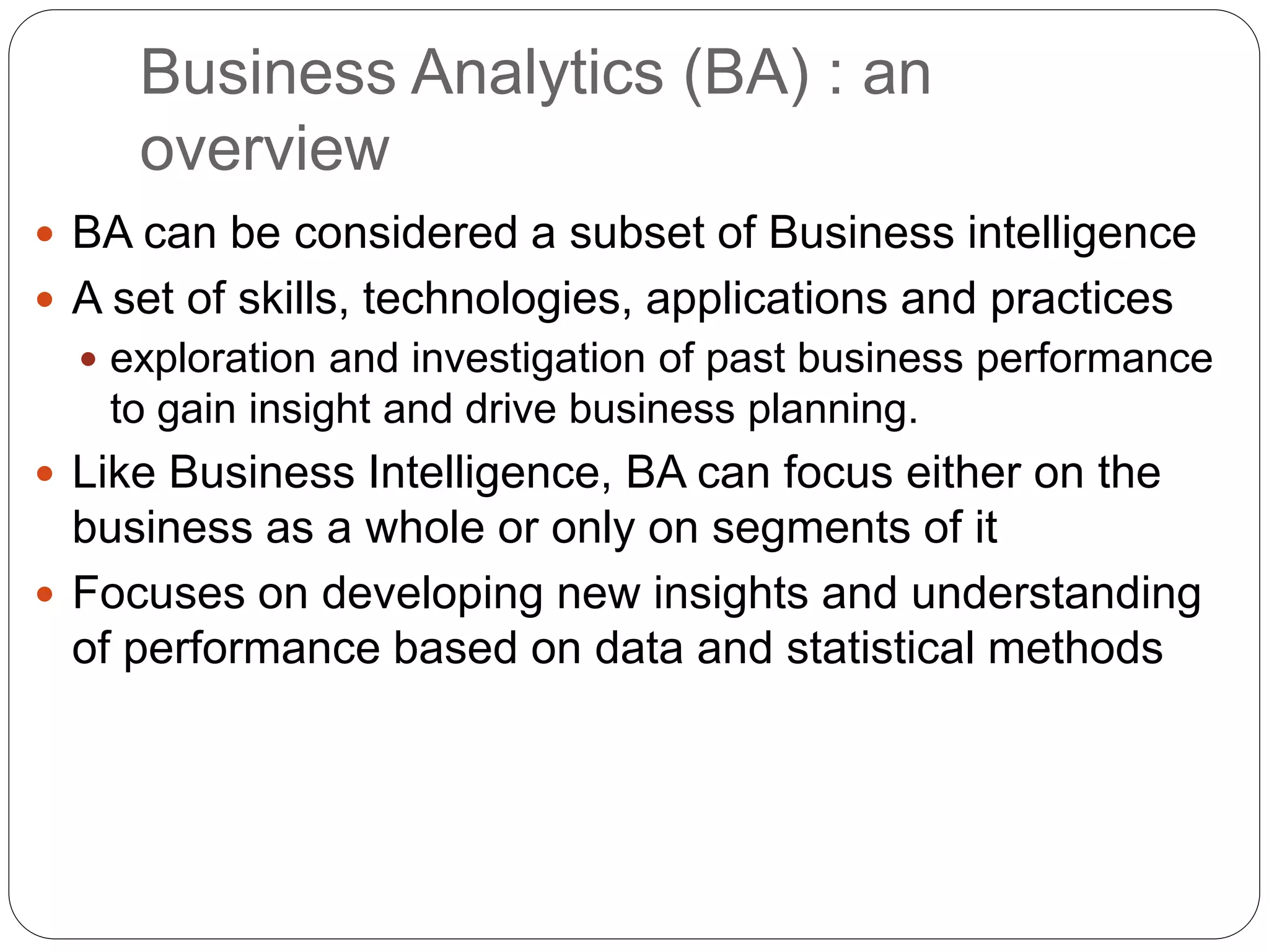 Business Analytics (BA) : an
overview
 BA can be considered a subset of Business intelligence
 A set of skills, technologies, applications and practices
 exploration and investigation of past business performance
to gain insight and drive business planning.
 Like Business Intelligence, BA can focus either on the
business as a whole or only on segments of it
 Focuses on developing new insights and understanding
of performance based on data and statistical methods
 