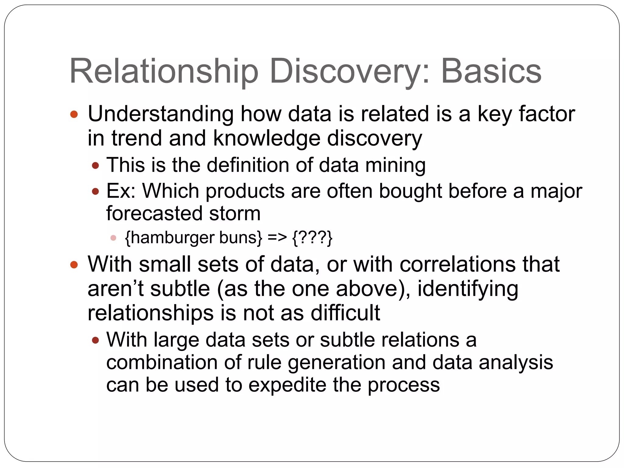 Relationship Discovery: Basics
 Understanding how data is related is a key factor
in trend and knowledge discovery
 This is the definition of data mining
 Ex: Which products are often bought before a major
forecasted storm
 {hamburger buns} => {???}
 With small sets of data, or with correlations that
aren’t subtle (as the one above), identifying
relationships is not as difficult
 With large data sets or subtle relations a
combination of rule generation and data analysis
can be used to expedite the process
 