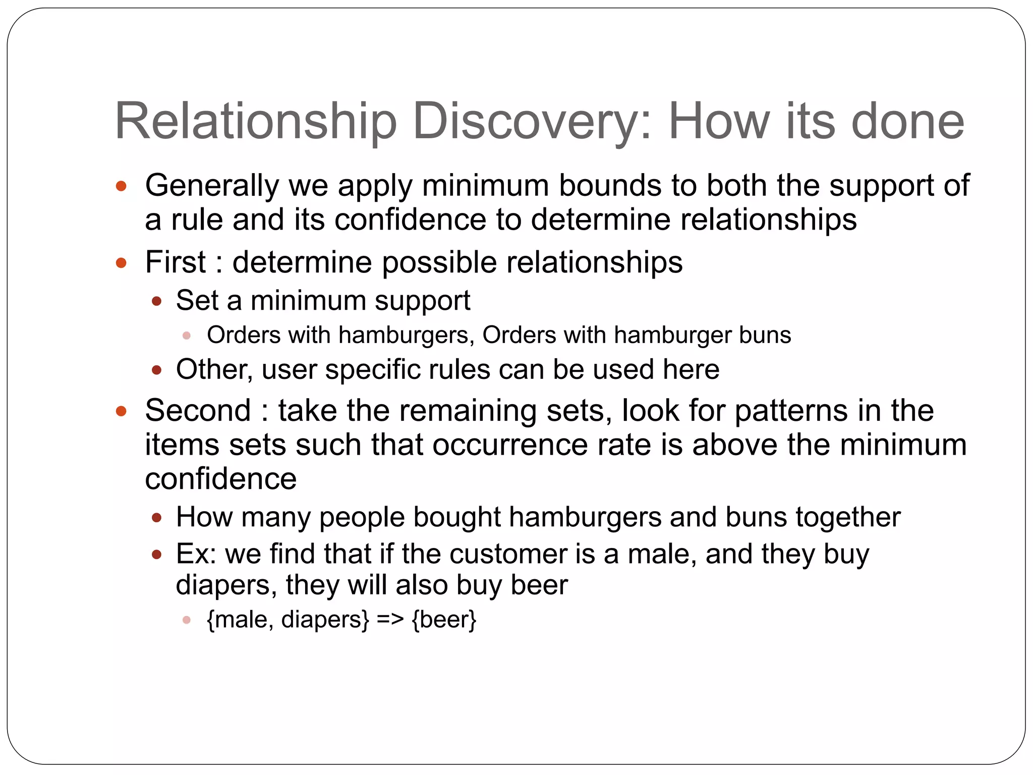 Relationship Discovery: How its done
 Generally we apply minimum bounds to both the support of
a rule and its confidence to determine relationships
 First : determine possible relationships
 Set a minimum support
 Orders with hamburgers, Orders with hamburger buns
 Other, user specific rules can be used here
 Second : take the remaining sets, look for patterns in the
items sets such that occurrence rate is above the minimum
confidence
 How many people bought hamburgers and buns together
 Ex: we find that if the customer is a male, and they buy
diapers, they will also buy beer
 {male, diapers} => {beer}
 