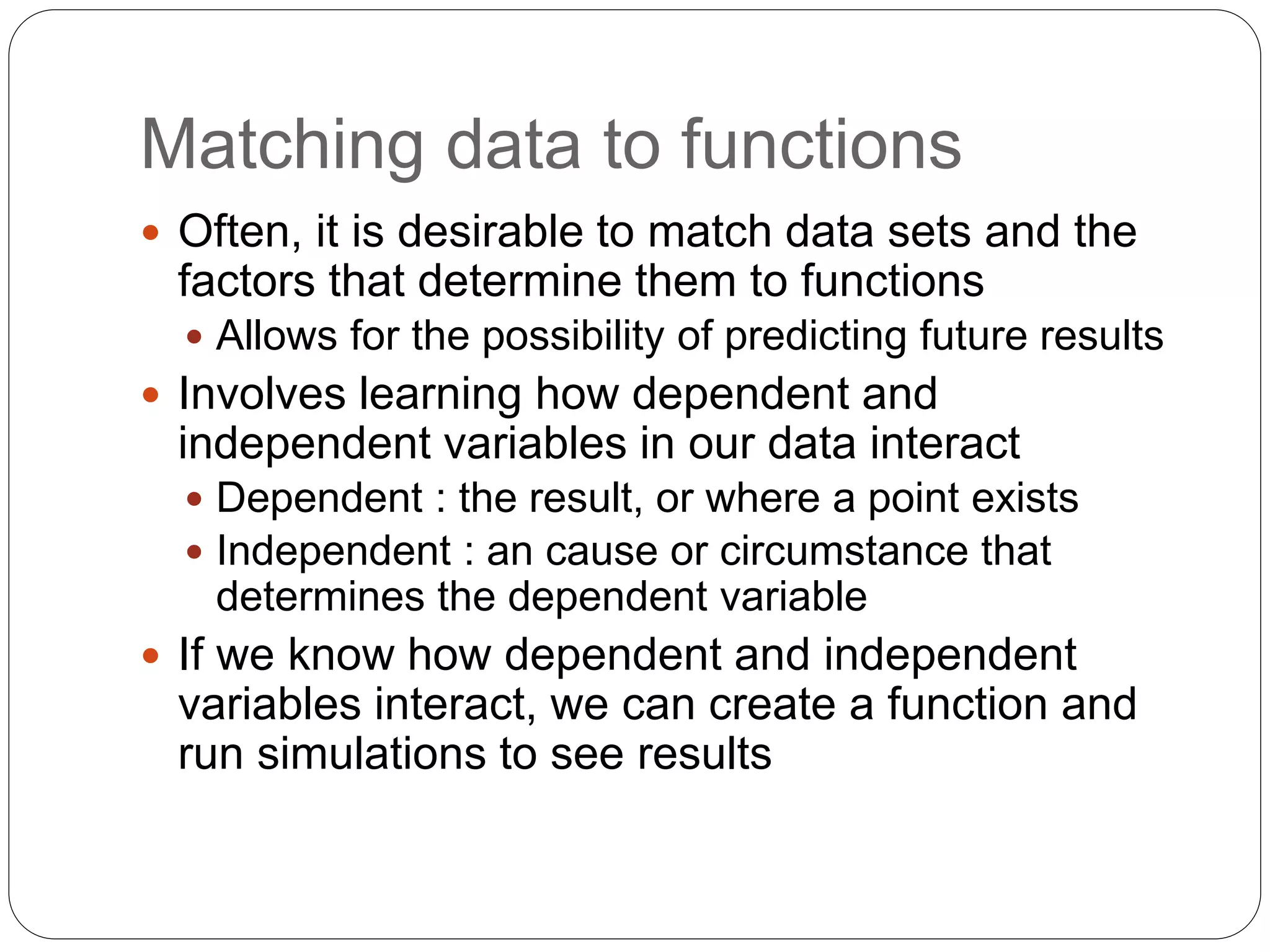 Matching data to functions
 Often, it is desirable to match data sets and the
factors that determine them to functions
 Allows for the possibility of predicting future results
 Involves learning how dependent and
independent variables in our data interact
 Dependent : the result, or where a point exists
 Independent : an cause or circumstance that
determines the dependent variable
 If we know how dependent and independent
variables interact, we can create a function and
run simulations to see results
 