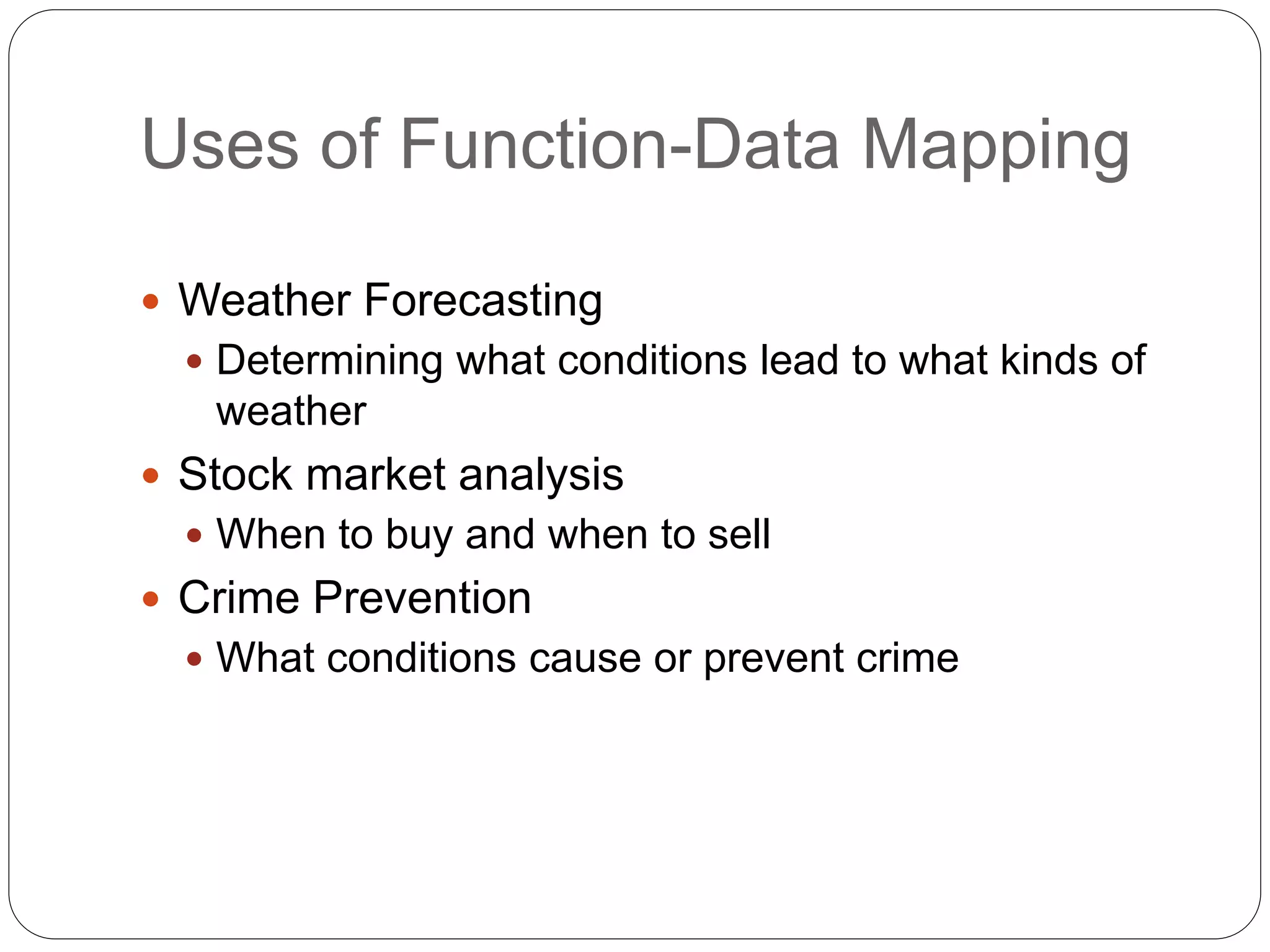 Uses of Function-Data Mapping
 Weather Forecasting
 Determining what conditions lead to what kinds of
weather
 Stock market analysis
 When to buy and when to sell
 Crime Prevention
 What conditions cause or prevent crime
 