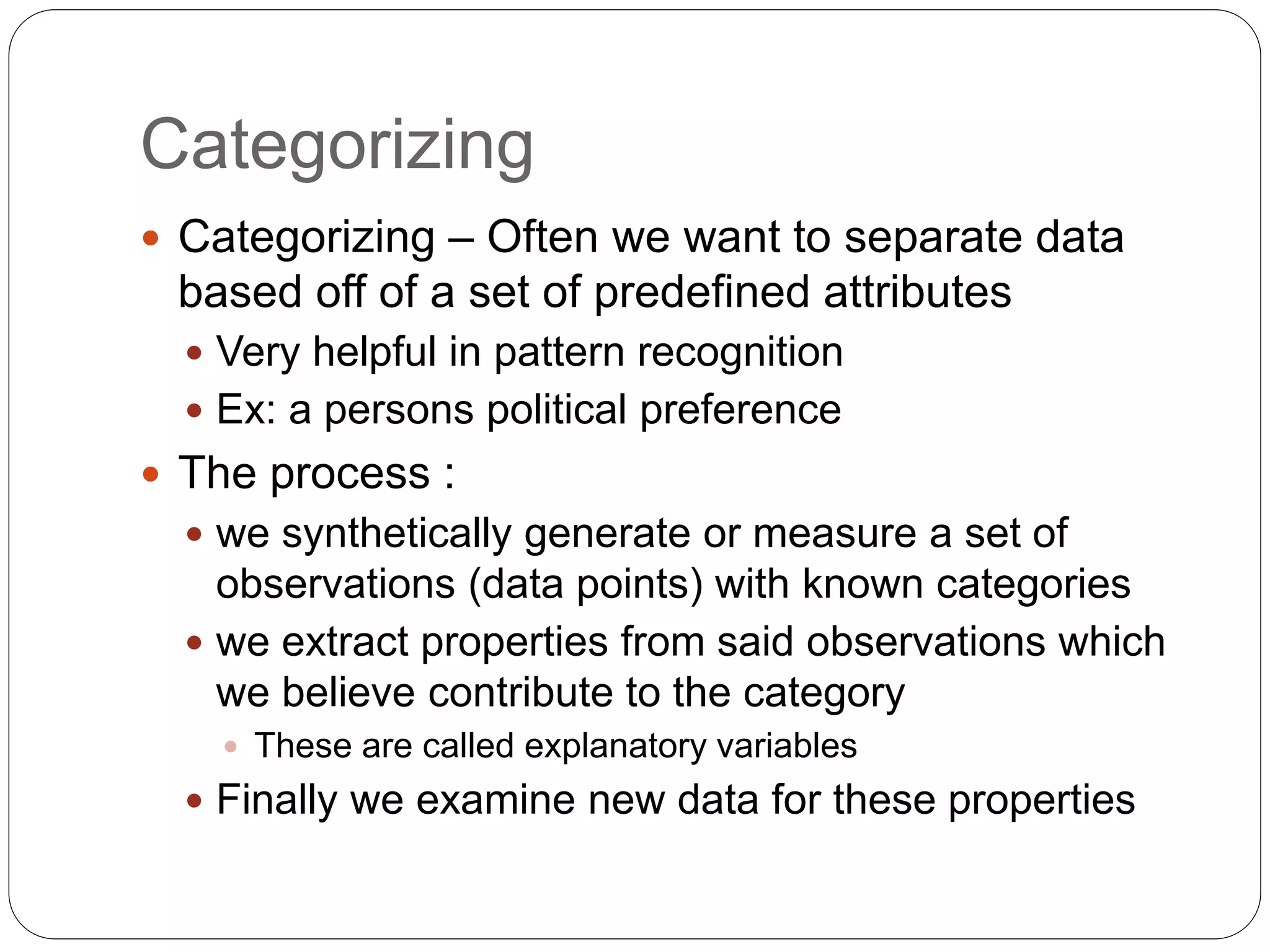 Categorizing
 Categorizing – Often we want to separate data
based off of a set of predefined attributes
 Very helpful in pattern recognition
 Ex: a persons political preference
 The process :
 we synthetically generate or measure a set of
observations (data points) with known categories
 we extract properties from said observations which
we believe contribute to the category
 These are called explanatory variables
 Finally we examine new data for these properties
 