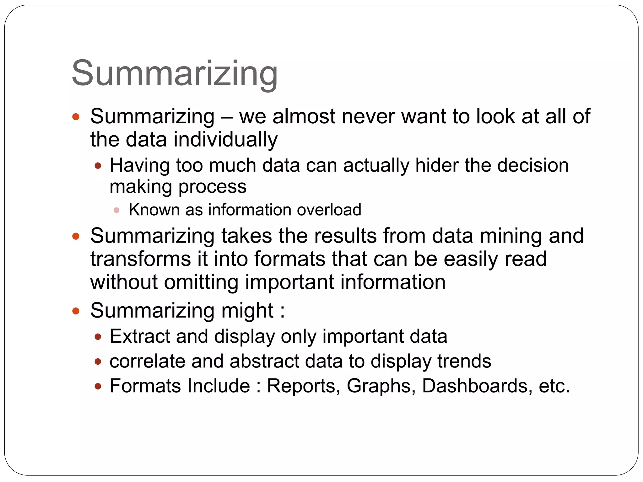 Summarizing
 Summarizing – we almost never want to look at all of
the data individually
 Having too much data can actually hider the decision
making process
 Known as information overload
 Summarizing takes the results from data mining and
transforms it into formats that can be easily read
without omitting important information
 Summarizing might :
 Extract and display only important data
 correlate and abstract data to display trends
 Formats Include : Reports, Graphs, Dashboards, etc.
 