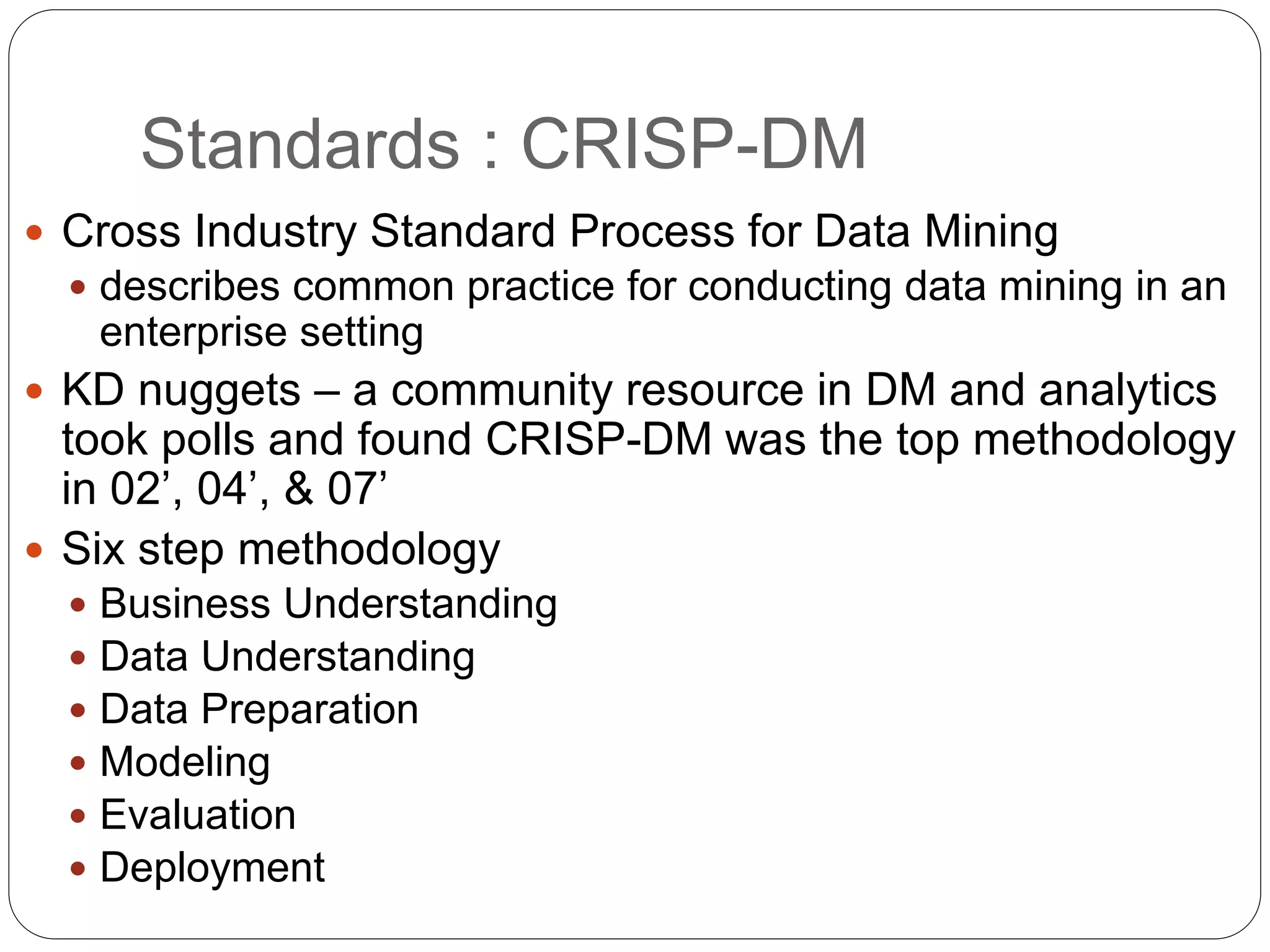 Standards : CRISP-DM
 Cross Industry Standard Process for Data Mining
 describes common practice for conducting data mining in an
enterprise setting
 KD nuggets – a community resource in DM and analytics
took polls and found CRISP-DM was the top methodology
in 02’, 04’, & 07’
 Six step methodology
 Business Understanding
 Data Understanding
 Data Preparation
 Modeling
 Evaluation
 Deployment
 