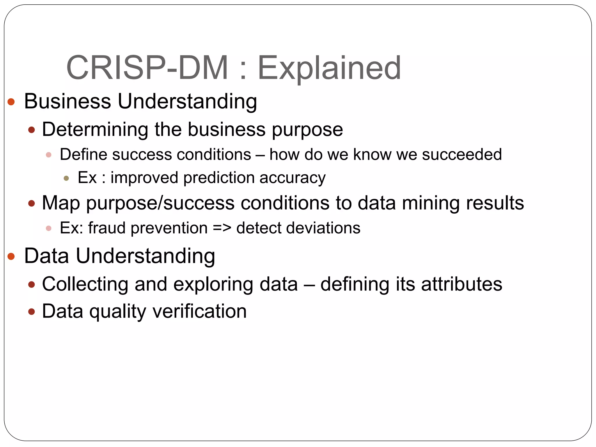 CRISP-DM : Explained
 Business Understanding
 Determining the business purpose
 Define success conditions – how do we know we succeeded
 Ex : improved prediction accuracy
 Map purpose/success conditions to data mining results
 Ex: fraud prevention => detect deviations
 Data Understanding
 Collecting and exploring data – defining its attributes
 Data quality verification
 