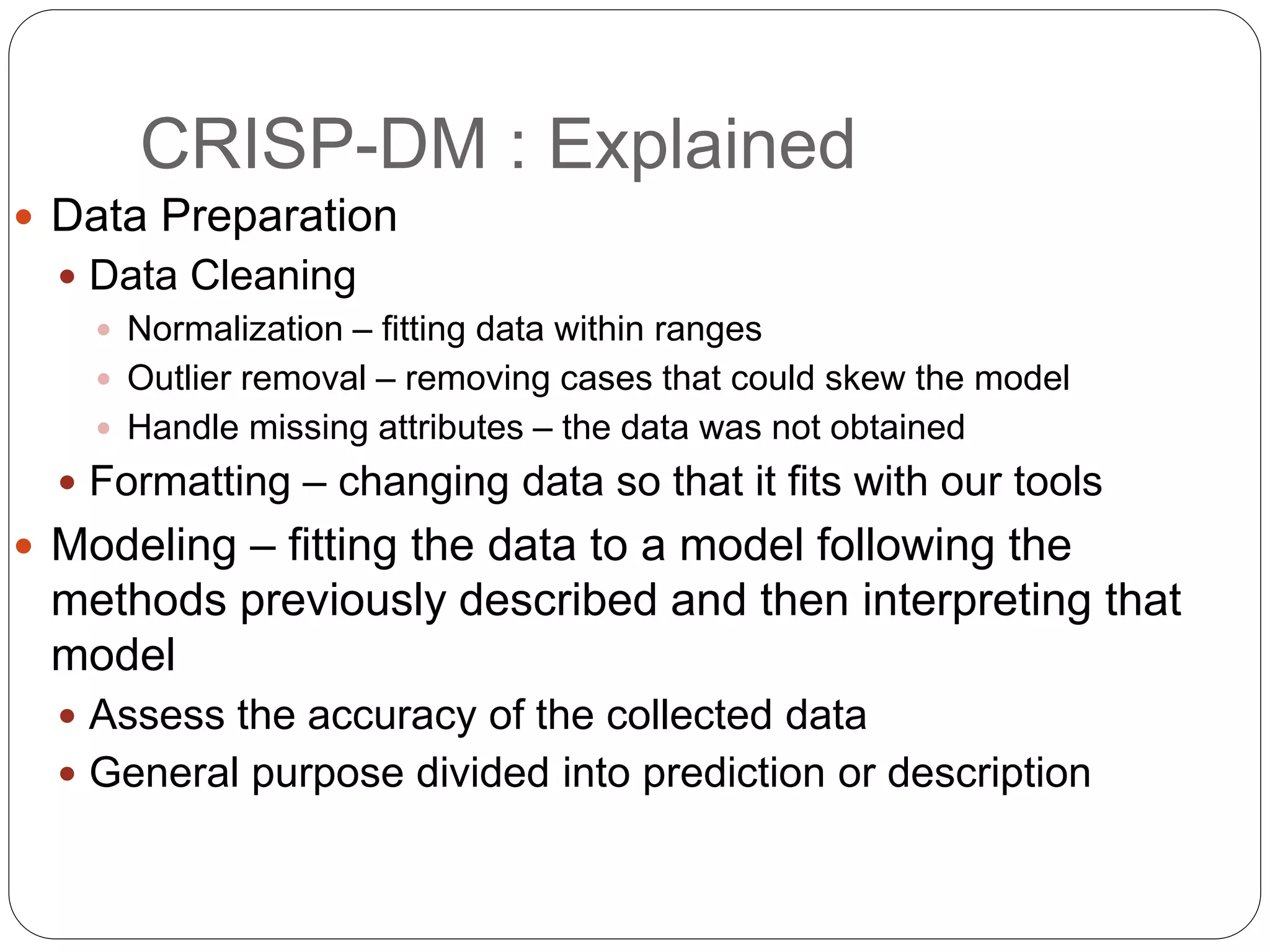 CRISP-DM : Explained
 Data Preparation
 Data Cleaning
 Normalization – fitting data within ranges
 Outlier removal – removing cases that could skew the model
 Handle missing attributes – the data was not obtained
 Formatting – changing data so that it fits with our tools
 Modeling – fitting the data to a model following the
methods previously described and then interpreting that
model
 Assess the accuracy of the collected data
 General purpose divided into prediction or description
 