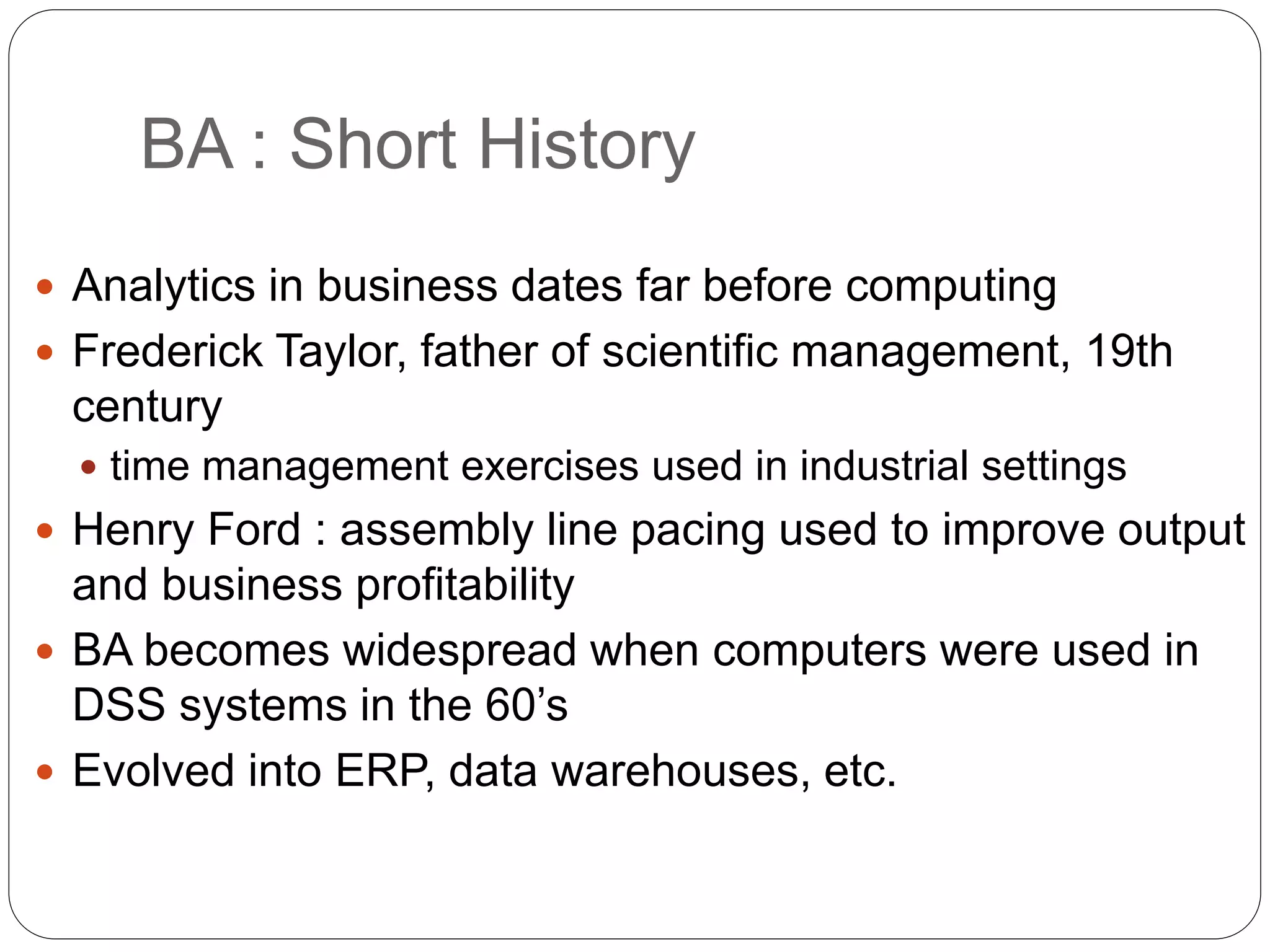 BA : Short History
 Analytics in business dates far before computing
 Frederick Taylor, father of scientific management, 19th
century
 time management exercises used in industrial settings
 Henry Ford : assembly line pacing used to improve output
and business profitability
 BA becomes widespread when computers were used in
DSS systems in the 60’s
 Evolved into ERP, data warehouses, etc.
 