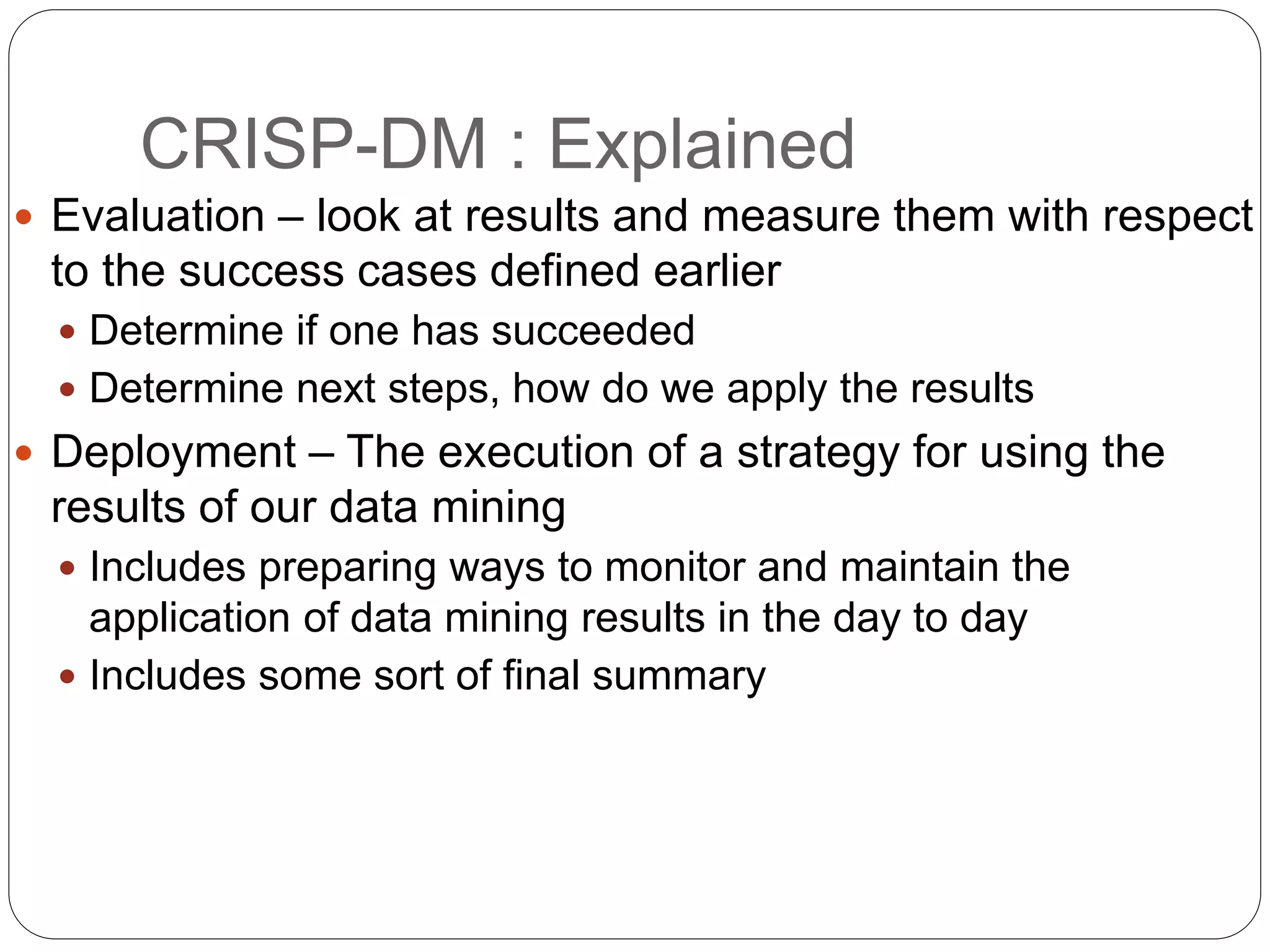CRISP-DM : Explained
 Evaluation – look at results and measure them with respect
to the success cases defined earlier
 Determine if one has succeeded
 Determine next steps, how do we apply the results
 Deployment – The execution of a strategy for using the
results of our data mining
 Includes preparing ways to monitor and maintain the
application of data mining results in the day to day
 Includes some sort of final summary
 