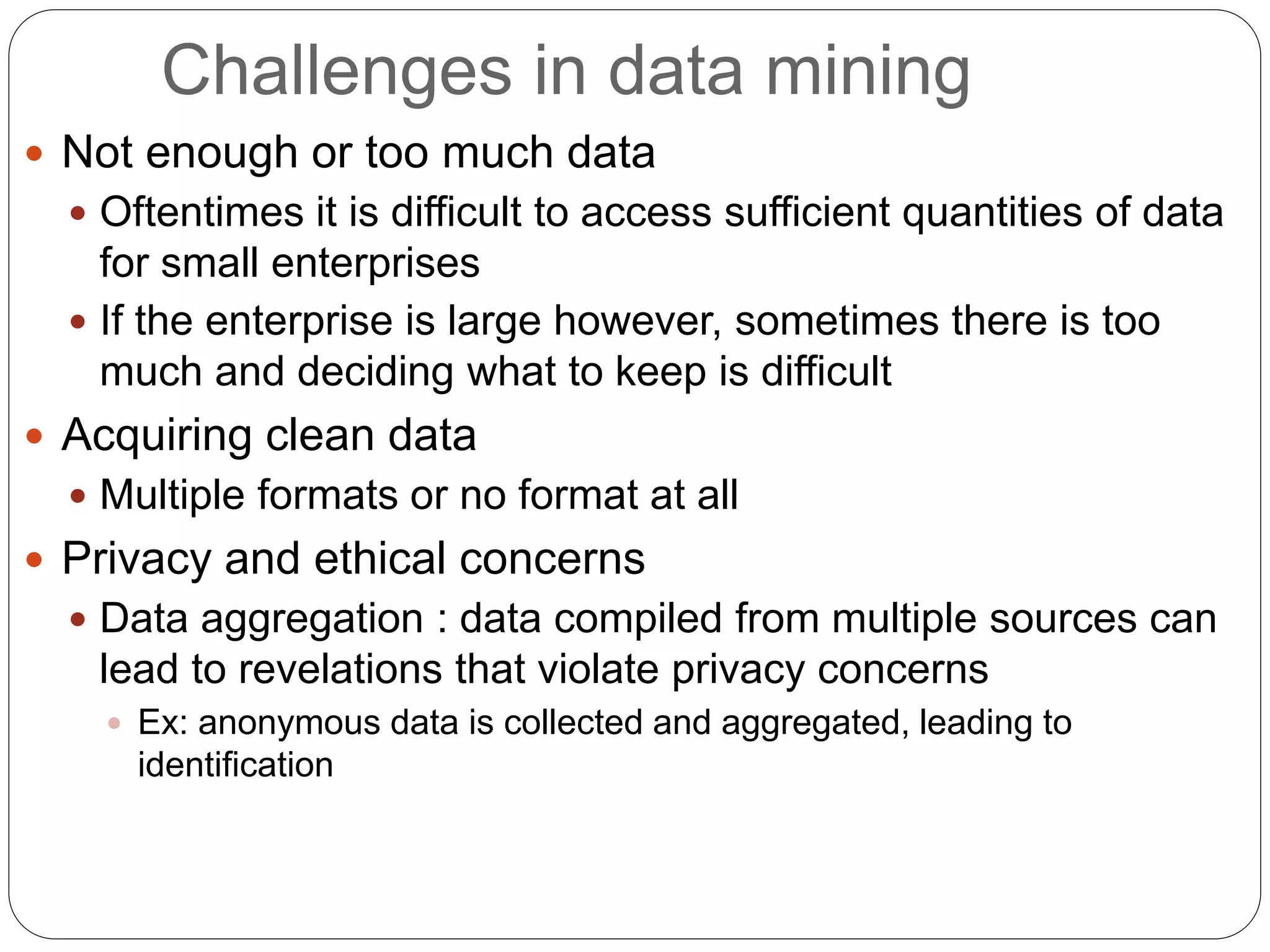 Challenges in data mining
 Not enough or too much data
 Oftentimes it is difficult to access sufficient quantities of data
for small enterprises
 If the enterprise is large however, sometimes there is too
much and deciding what to keep is difficult
 Acquiring clean data
 Multiple formats or no format at all
 Privacy and ethical concerns
 Data aggregation : data compiled from multiple sources can
lead to revelations that violate privacy concerns
 Ex: anonymous data is collected and aggregated, leading to
identification
 