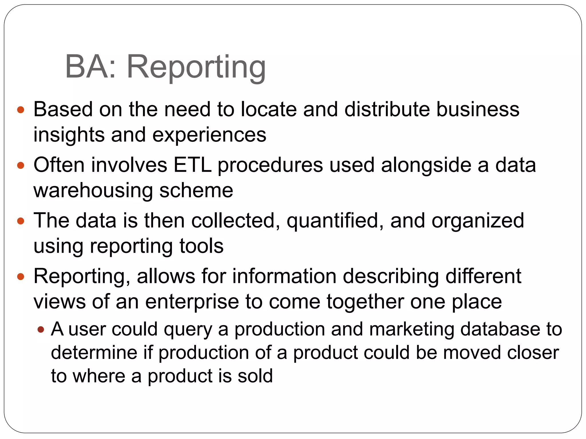 BA: Reporting
 Based on the need to locate and distribute business
insights and experiences
 Often involves ETL procedures used alongside a data
warehousing scheme
 The data is then collected, quantified, and organized
using reporting tools
 Reporting, allows for information describing different
views of an enterprise to come together one place
 A user could query a production and marketing database to
determine if production of a product could be moved closer
to where a product is sold
 