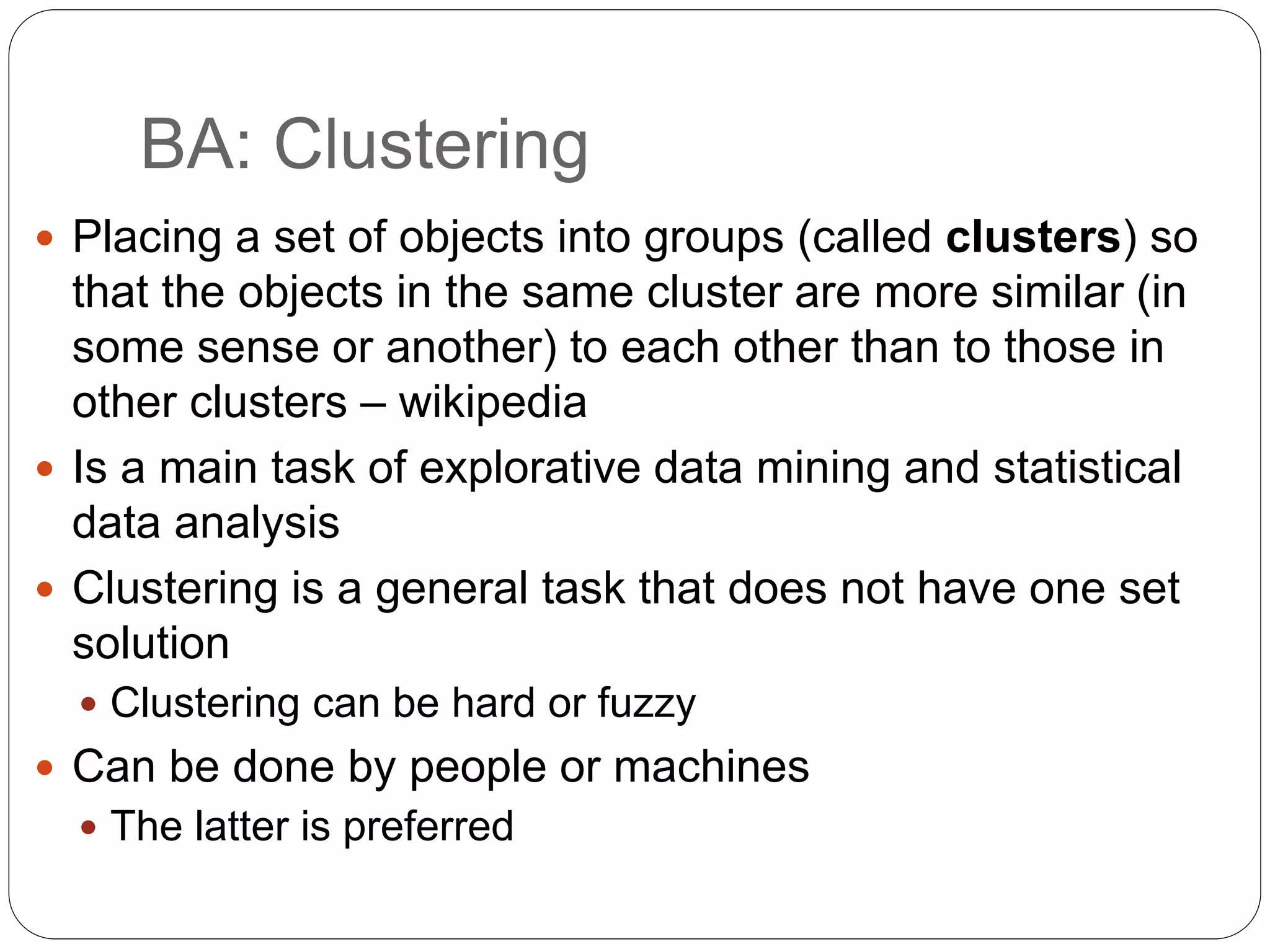 BA: Clustering
 Placing a set of objects into groups (called clusters) so
that the objects in the same cluster are more similar (in
some sense or another) to each other than to those in
other clusters – wikipedia
 Is a main task of explorative data mining and statistical
data analysis
 Clustering is a general task that does not have one set
solution
 Clustering can be hard or fuzzy
 Can be done by people or machines
 The latter is preferred
 