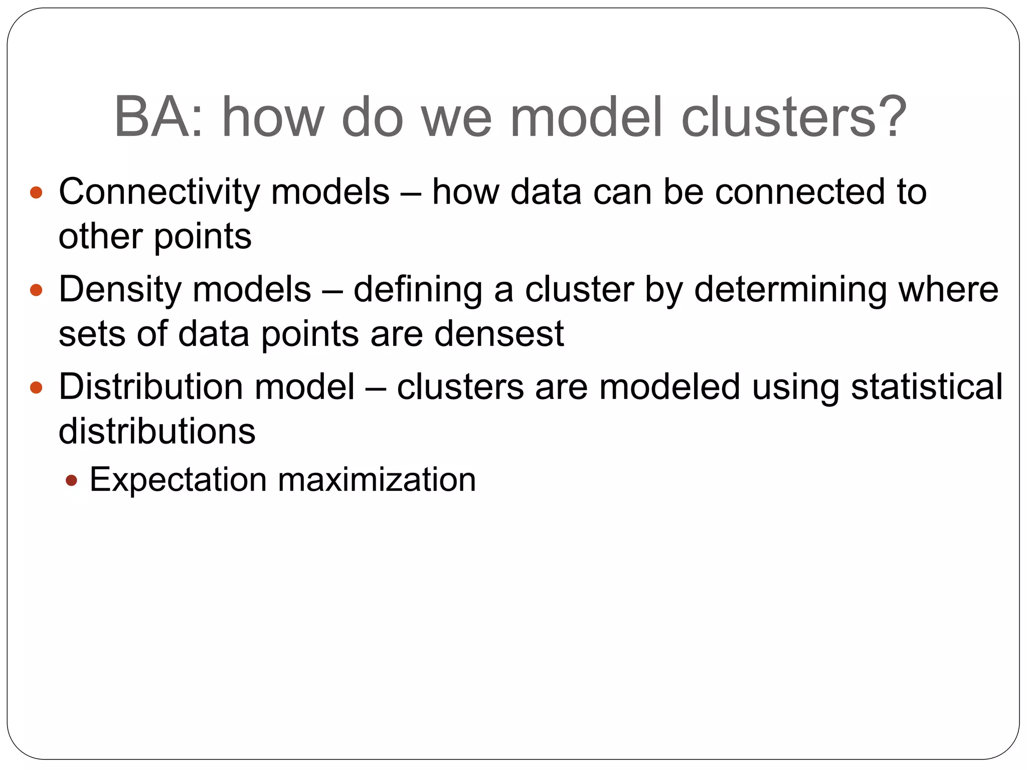 BA: how do we model clusters?
 Connectivity models – how data can be connected to
other points
 Density models – defining a cluster by determining where
sets of data points are densest
 Distribution model – clusters are modeled using statistical
distributions
 Expectation maximization
 