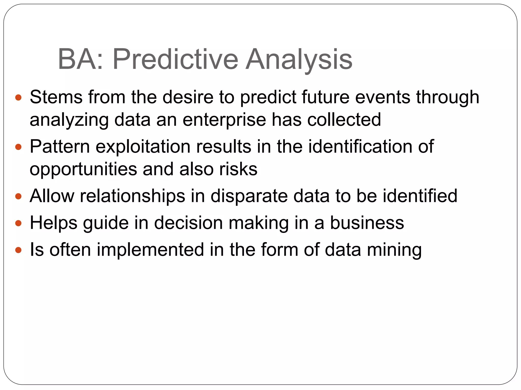 BA: Predictive Analysis
 Stems from the desire to predict future events through
analyzing data an enterprise has collected
 Pattern exploitation results in the identification of
opportunities and also risks
 Allow relationships in disparate data to be identified
 Helps guide in decision making in a business
 Is often implemented in the form of data mining
 