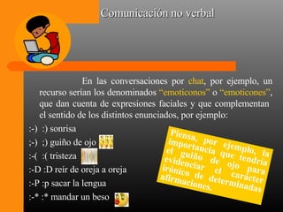 Comunicación no verbal En las conversaciones por  chat , por ejemplo, un recurso serían los denominados  “emotíconos”  o  “emoticones” , que dan cuenta de expresiones faciales y que complementan  el sentido de los distintos enunciados, por ejemplo: :-)  :) sonrisa ;-)  ;) guiño de ojo :-(  :( tristeza :-D :D reír de oreja a oreja :-P :p sacar la lengua :-* :* mandar un beso Piensa, por ejemplo, la importancia que tendría el guiño de ojo para evidenciar el carácter irónico de determinadas afirmaciones. 