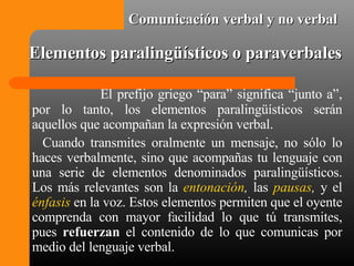 Elementos paralingüísticos o paraverbales El prefijo griego “para” significa “junto a”, por lo tanto, los elementos paralingüísticos serán aquellos que acompañan la expresión verbal.  Cuando transmites oralmente un mensaje, no sólo lo haces verbalmente, sino que acompañas tu lenguaje con una serie de elementos denominados paralingüísticos. Los más relevantes son la  entonación ,  las  pausas ,  y el   énfasis  en la voz. Estos elementos permiten que el oyente comprenda con mayor facilidad lo que tú transmites, pues  refuerzan  el contenido de lo que comunicas por medio del lenguaje verbal. Comunicación verbal y no verbal 