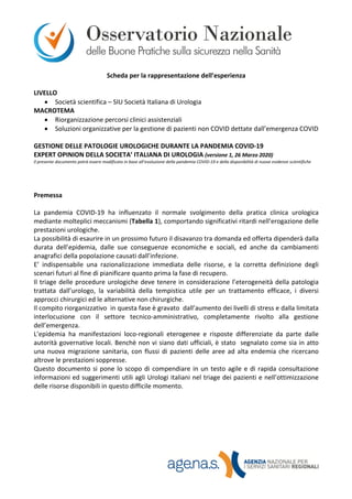 Scheda per la rappresentazione dell’esperienza
LIVELLO
• Società scientifica – SIU Società Italiana di Urologia
MACROTEMA
• Riorganizzazione percorsi clinici assistenziali
• Soluzioni organizzative per la gestione di pazienti non COVID dettate dall’emergenza COVID
GESTIONE DELLE PATOLOGIE UROLOGICHE DURANTE LA PANDEMIA COVID-19
EXPERT OPINION DELLA SOCIETA’ ITALIANA DI UROLOGIA (versione 1, 26 Marzo 2020)
Il presente documento potrà essere modificato in base all’evoluzione della pandemia COVID-19 e della disponibilità di nuove evidenze scientifiche
Premessa
La pandemia COVID-19 ha influenzato il normale svolgimento della pratica clinica urologica
mediante molteplici meccanismi (Tabella 1), comportando significativi ritardi nell’erogazione delle
prestazioni urologiche.
La possibilità di esaurire in un prossimo futuro il disavanzo tra domanda ed offerta dipenderà dalla
durata dell’epidemia, dalle sue conseguenze economiche e sociali, ed anche da cambiamenti
anagrafici della popolazione causati dall’infezione.
E’ indispensabile una razionalizzazione immediata delle risorse, e la corretta definizione degli
scenari futuri al fine di pianificare quanto prima la fase di recupero.
Il triage delle procedure urologiche deve tenere in considerazione l’eterogeneità della patologia
trattata dall’urologo, la variabilità della tempistica utile per un trattamento efficace, i diversi
approcci chirurgici ed le alternative non chirurgiche.
Il compito riorganizzativo in questa fase è gravato dall’aumento dei livelli di stress e dalla limitata
interlocuzione con il settore tecnico-amministrativo, completamente rivolto alla gestione
dell’emergenza.
L’epidemia ha manifestazioni loco-regionali eterogenee e risposte differenziate da parte dalle
autorità governative locali. Benchè non vi siano dati ufficiali, è stato segnalato come sia in atto
una nuova migrazione sanitaria, con flussi di pazienti delle aree ad alta endemia che ricercano
altrove le prestazioni soppresse.
Questo documento si pone lo scopo di compendiare in un testo agile e di rapida consultazione
informazioni ed suggerimenti utili agli Urologi italiani nel triage dei pazienti e nell’ottimizzazione
delle risorse disponibili in questo difficile momento.
 