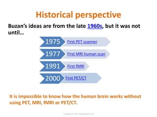Historical perspective
Buzan’s ideas are from the late 1960s, but it was not
until…
It is impossible to know how the human brain works without
using PET, MRI, fMRI or PET/CT.
1975 First PET scanner
1977 First MRI human scan
1991 First fMRI
2000 First PET/CT
C) Infoseg, S.A. 2016 http://bit.ly/1Eimh3k
 