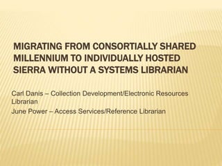 MIGRATING FROM CONSORTIALLY SHARED
MILLENNIUM TO INDIVIDUALLY HOSTED
SIERRA WITHOUT A SYSTEMS LIBRARIAN
Carl Danis – Collection Development/Electronic Resources
Librarian
June Power – Access Services/Reference Librarian
 