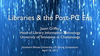 Libraries & the Post-PC Era
                 Jason Griffey
   Head of Library Information Technology
   University of Tennessee at Chattanooga

    Southern Illinois University LIS Spring Symposium
                      April 16, 2012
 