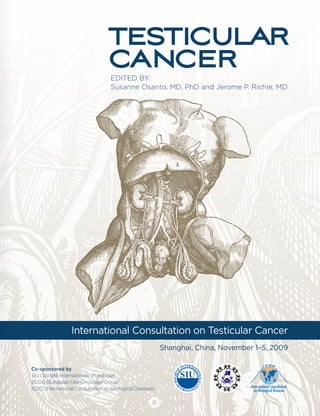 TESTICULAR
                                  CANCER
                                    EDITED BY:
                                    Susanne Osanto, MD, PhD and Jerome P. Richie, MD




                  International Consultation on Testicular Cancer
                                                           Shanghai, China, November 1–5, 2009

Co-sponsored by
SIU (Société Internationale d’Urologie)
EUOG (European Uro-Oncology Group)
ICUD (International Consultation on Urological Diseases)
 