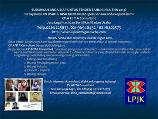 Murah, handal dan terpercaya adalah slogan kami.Murah, handal dan terpercaya adalah slogan kami.
Sejak berdiri tahun 2009, kami sudah menangani lebih dari 100 perusahaan di seluruh Indonesia.Sejak berdiri tahun 2009, kami sudah menangani lebih dari 100 perusahaan di seluruh Indonesia.
CV.AFITA ConsultantCV.AFITA Consultant bergerak dibidang jasa.bergerak dibidang jasa.
Kegiatan jasaKegiatan jasa CV.AFITA ConsultantCV.AFITA Consultant mencakup pengurusan dokument – dokument perusahaanmencakup pengurusan dokument – dokument perusahaan berupa surat ijinberupa surat ijin
usaha, sertifikat badan usaha dan dokument – dokument lainnya yang dibutuhkan oleh setiap perusahaanusaha, sertifikat badan usaha dan dokument – dokument lainnya yang dibutuhkan oleh setiap perusahaan
tergantung pada bidang usaha masing-masing, antara lain :tergantung pada bidang usaha masing-masing, antara lain :
1. Bidang Jasa Konstruksi;1. Bidang Jasa Konstruksi;
2. Bidang Perdagangan dan Jasa;2. Bidang Perdagangan dan Jasa;
3. Bidang Industri;3. Bidang Industri;
4. Eksport – Import;4. Eksport – Import;
5. Bidang lainnya.5. Bidang lainnya.
Untuk informasi/konsultasi, silahkan langsung hubungi:Untuk informasi/konsultasi, silahkan langsung hubungi:
CV.AFITA ConsultantCV.AFITA Consultant
Telp.021-96948432 /Telp.021-96948432 / 021-8225833 /021-8225833 / 021-8202573021-8202573
Email/chat YM :Email/chat YM : afita_consultant@yahooafita_consultant@yahoo.co.co.id.id
SUDAHKAH ANDA SIAP UNTUK TENDER TAHUN INI & THN 201SUDAHKAH ANDA SIAP UNTUK TENDER TAHUN INI & THN 20133??
Percayakan IJIN USAHA JASA KONSTRUKSI perusahaan anda kepada kami:Percayakan IJIN USAHA JASA KONSTRUKSI perusahaan anda kepada kami:
CV.A F I T A ConsultantCV.A F I T A Consultant
Jasa Legalitasi dan Sertifikasi Badan UsahaJasa Legalitasi dan Sertifikasi Badan Usaha
Telp.021-Telp.021-8225833 /021-8225833 /021-96948432 / 021-820257396948432 / 021-8202573
http://www.iujksktmigas.webs.comhttp://www.iujksktmigas.webs.com
 