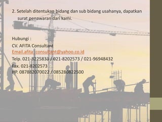 2. Setelah ditentukan bidang dan sub bidang usahanya, dapatkan 
surat penawaran dari kami. 
• 
Hubungi : 
CV. AFITA Consultant 
Email.afita_consultant@yahoo.co.id 
Telp. 021-8225833 / 021-8202573 / 021-96948432 
Fax. 021-8202573 
HP. 087882070022 / 085280822500 
