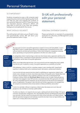 Personal Statement
IS IT IMPORTANT?
Students competing to enter a UK university need
supporting documents of the highest quality. SI-UK
can help you plan and organise the contents of
your personal statement and CV. These documents
are important because admissions officers will
read them to find out if you have the qualities,
background and aptitude for the course.
WHAT SHOULD I DO NEXT?
Our editing team will make sure your English is clear
and grammatically correct. We will return your
personal statement within 3 days.
SI-UK will professionally
edit your personal
statement.
My career goal is to assist a non-proﬁt organisation to expand its services and reach globally. I want to
help NPOs to achieve a suitable balance between the competing goals of maintaining solvency (with
sufﬁcient funds for activities) and social efﬁcacy. I believe that working for a management consulting
agency specialising in non-governmental organisations will allow me to attain my goal.
At undergraduate school, I read sociology to study more about human nature, organisation and drives. For
my graduation thesis, I researched non-proﬁt organisations, particularly in China in terms of structural and
legal problems, and the future of non-proﬁt organisations.
While I was at high school and university, I was very involved in activities ranging from local to global.
From the ﬁrst year, I worked for a variety of non-proﬁt organisations as a counsellor at City Hall.
After graduating, I chose to work for a consulting company to gain consulting skills. I gained great
experience in analytical skills such as marketing research, data analysis, and personnel evaluation.
I was involved with many practical activities related to establishing new organisations, helped to plan
charity events, and spoke on a lecture circuit about many themes of non-proﬁt sectors. Besides these local
activities, I also participated in many worldwide conferences such as the 1st International Youth
Conference in Kenya, held by the World Youth Alliance during my stay in London. During the past ten
years I have been engaged in many NPO activities, encountered more than 200 organisations all around
the world, and gradually become intrigued by not only the practical activities but also the management
aspects of organisations. The question: what is the best way for these organisations to be managed from
the viewpoint of commitment to their mission and how to balance proﬁtability and sociality?
I wish to live and study in Britain to experience a liberal culture that exposes me to new ideas and
perspectives, this will help me to develop a global outlook.
To achieve my objective, it is imperative for me to gain a sophisticated and wide knowledge of all aspects
of business and particularly management. Thus, the postgraduate Business and Management programme at
your university is the best course for me because this course will not only allow me to obtain essential
skills like specialised management and marketing research but also help to hone my logical abilities and
inspire me to visionary ideas for the coming future.
PERSONAL STATEMENT EXAMPLE
Please see below for an example of a postgraduate
application to a Business and Management course
at a UK university.
 