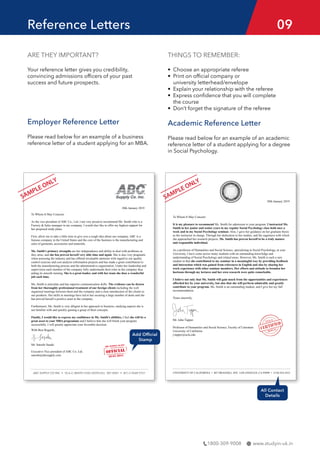 www.studyin-uk.in
1800-309-9008
Reference Letters 09
ARE THEY IMPORTANT?
Your reference letter gives you credibility,
convincing admissions officers of your past
success and future prospects.
Employer Reference Letter
Please read below for an example of a business
reference letter of a student applying for an MBA.
THINGS TO REMEMBER:
• Choose an appropriate referee
• Print on official company or
university letterhead/envelope
• Explain your relationship with the referee
• Express confidence that you will complete
the course
• Don’t forget the signature of the referee
Academic Reference Letter
Please read below for an example of an academic
reference letter of a student applying for a degree
in Social Psychology.
 