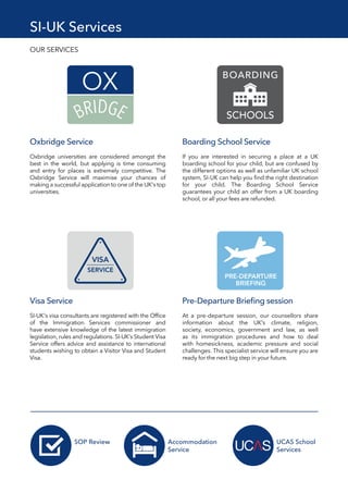 SI-UK Services
OUR SERVICES
Oxbridge Service
Oxbridge universities are considered amongst the
best in the world, but applying is time consuming
and entry for places is extremely competitive. The
Oxbridge Service will maximise your chances of
making a successful application to one of the UK's top
universities.
Visa Service
SI-UK's visa consultants are registered with the Office
of the Immigration Services commissioner and
have extensive knowledge of the latest immigration
legislation, rules and regulations. SI-UK’s Student Visa
Service offers advice and assistance to international
students wishing to obtain a Visitor Visa and Student
Visa.
Pre-Departure Briefing session
At a pre-departure session, our counsellors share
information about the UK's climate, religion,
society, economics, government and law, as well
as its immigration procedures and how to deal
with homesickness, academic pressure and social
challenges. This specialist service will ensure you are
ready for the next big step in your future.
Boarding School Service
If you are interested in securing a place at a UK
boarding school for your child, but are confused by
the different options as well as unfamiliar UK school
system, SI-UK can help you find the right destination
for your child. The Boarding School Service
guarantees your child an offer from a UK boarding
school, or all your fees are refunded.
SOP Review Accommodation
Service
UCAS School
Services
 