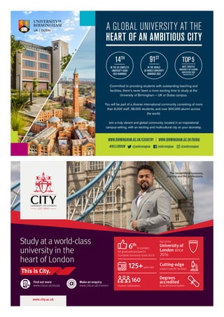 Committed to providing students with outstanding teaching and
facilities, there’s never been a more exciting time to study at the
University of Birmingham – UK or Dubai campus.
You will be part of a diverse international community consisting of more
than 8,000 staff, 38,000 students, and over 300,000 alumni across
the world.
Join a truly vibrant and global community, located in an inspirational
campus setting, with an exciting and multicultural city on your doorstep.
WWW.BIRMINGHAM.AC.UK/COUNTRY | WWW.BIRMINGHAM.AC.UK/DUBAI
A GLOBAL UNIVERSITY AT THE
HEART OF AN AMBITIOUS CITY
@unibirmingham /unibirmingham @unibirmingham
#HELLOBRUM
IN THE WORLD
QS WORLD UNIVERSITY
RANKINGS 2023
91ST
MOST TARGETED
UNIVERSITY BY LEADING
EMPLOYERS 2022
WWW.HIGHFLIERS.CO.UK
TOP5
IN THE UK COMPLETE
UNIVERSITY GUIDE
2023 RANKINGS
14TH
Find out more
www.city.ac.uk/study
Make an enquiry
www.city.ac.uk/contact
Study at a world-class
university in the
heart of London
125+years old
160
student nationalities
6th
for graduate prospects
(Complete University Guide 2023)
Degrees
accredited
by professional bodies
Part of the
University of
London since
2016
Cutting-edge
subject-specific facilities
in London
The University of business,
practice and the professions.
#2596 International SI-UK ad Half page DK1.indd 1
#2596 International SI-UK ad Half page DK1.indd 1 09/08/2022 14:31
09/08/2022 14:31
 