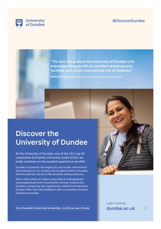 23698
Learn more at:
dundee.ac.uk
Discover the
University of Dundee
“The best thing about the University of Dundee is its
expansive campus with its excellent resources and
facilities, and a truly international mix of students.”
Mahhavi Dubey, MEd Leading, Learning and Teaching student
#DiscoverDundee
At the University of Dundee, one of the UK’s top 30
universities (Complete University Guide 2022), we
pride ourselves on the student experience we offer.
Dundee is Scotland’s 4th largest city, and is safe, international
and multicultural. Our campus has an ideal location in Dundee,
with the best the city as to offer all within walking distance.
With a wide variety of subject areas both at undergraduate
and postgraduate level including life sciences, creative arts,
business, computing, law, engineering, medicine and dentistry,
Dundee offers top-class facilities to give our students the best
experience possible.
Vice Chancellor’s South Asia Scholarship - £4,000 per year of study
 