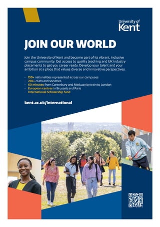 JOIN OUR WORLD
Join the University of Kent and become part of its vibrant, inclusive
campus community. Get access to quality teaching and UK industry
placements to get you career ready. Develop your talent and your
ambition at a place that values diverse and innovative perspectives.
• 150+ nationalities represented across our campuses
• 250+ clubs and societies
• 60 minutes from Canterbury and Medway by train to London
• European centres in Brussels and Paris
• International Scholarship fund
kent.ac.uk/international
AD_132528_SI-UK education guide_A4_Final.qxp_A4 19/08/2022 11:31 Page 1
 