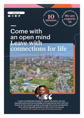 ––
Come with
an open mind
Leave with
connections for life
gold.ac.uk
10
minutes
b
y
t
r
a
i
n
i
n
t
o
c
e
n
t
r
a
l
L
o
n
d
o
n
•
b
y
t
r
ain into central
L
o
n
d
o
n
•
a
r
t
s
,
s
o
cial sciences, h
u
m
a
n
i
t
i
e
s
,
m
a
n
a
g
e
m
e
n
t
,
c
o
m
p
u
t
i
n
g
,
We are
experts
in
I came to Goldsmiths hoping for a good education, but was
rewarded with practical knowledge and experiences that I had only
dreamt of. Our mentors guided us through this course wonderfully,
and I will be eternally grateful for their role in my journey.
Devankit, MA Creative & Cultural Entrepreneurship
“
 