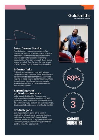 u
n
i
v
e
r
s
i
t
y
i
n
t
h
e
U
K
for producingb
u
s
i
n
e
s
s
f
o
u
n
d
e
r
s
ONE
GOLDSMITHS
5-star Careers Service
Our dedicated careers consultants offer
one-to-one support, CV checks and practice
interviews, and there are resources where
you can search for jobs and internship
opportunities. You can even call them before
you’ve enrolled. Our Careers Service is part
of The Careers Group, University of London.
Industry links
Goldsmiths has connections with a huge
range of industry partners, from multinational
corporations to local companies. As well as
helping to keep course content current, these
links give you the chance to meet people
working in your field at networking events
and industry panels.
Expanding your
professional network
Make use of Goldsmiths Connect, our
online platform that puts you in touch with
graduates, staff and alumni all over the world.
It’s somewhere you can ask for careers advice,
develop collaborations, or even find a mentor.
Graduate jobs
Our students have gone on to work in
fascinating roles at some top organisations,
including: Barbican; BBC; Comic Relief;
Financial Times; HSBC; Lego; Médecins Sans
Frontières; NHS; Saatchi Gallery; Southbank
Centre; Tate; The Economist.
of Gold
s
m
i
t
h
s
p
o
s
t
g
r
a
d
u
a
t
e
s
(
P
G
R
a
n
d
P
G
T
)
i
n
h
i
g
h
l
y
s
k
i
l
l
e
d
work •
 