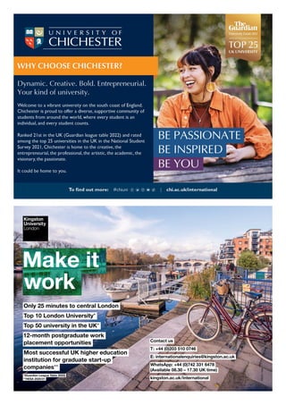 Make it
work
*(Guardian League Table 2022)
**HESA 2020/21
Only 25 minutes to central London
Top 10 London University*
Top 50 university in the UK*
12-month postgraduate work
placement opportunities
Most successful UK higher education
institution for graduate start-up
companies**
Contact us
T: +44 (0)203 510 0746
E: internationalenquiries@kingston.ac.uk
WhatsApp: +44 (0)742 331 6478
(Available 08.30 – 17.30 UK time)
kingston.ac.uk/international
INT(22.116)A
 